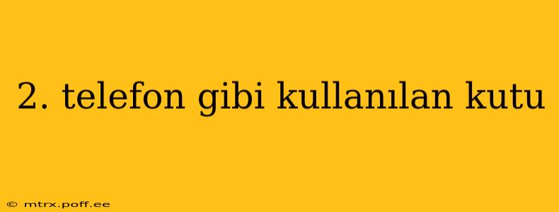 2. telefon gibi kullanılan kutu