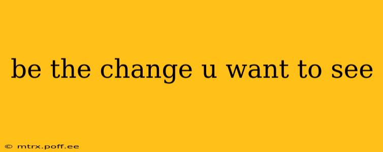 be the change u want to see