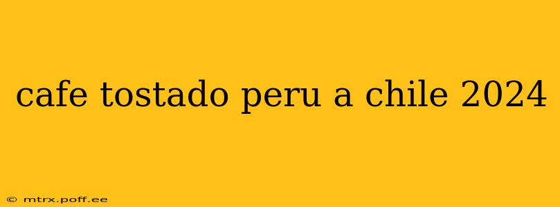 cafe tostado peru a chile 2024