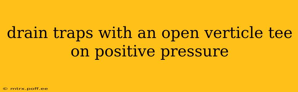 drain traps with an open verticle tee on positive pressure