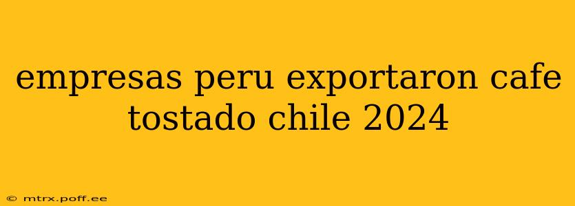 empresas peru exportaron cafe tostado chile 2024