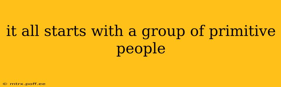 it all starts with a group of primitive people
