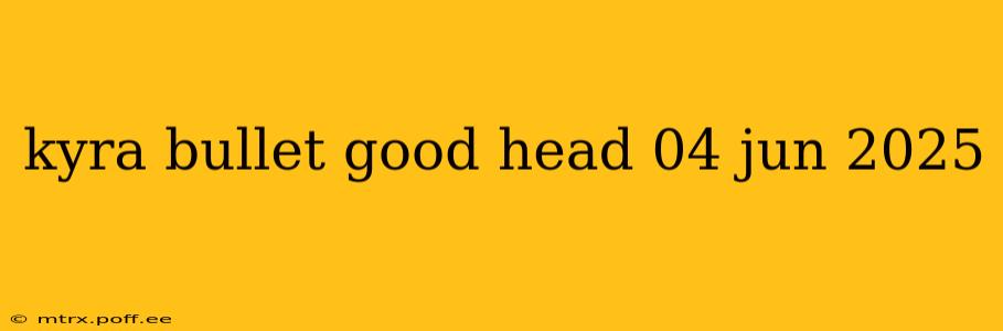 kyra bullet good head 04 jun 2025