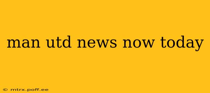 man utd news now today
