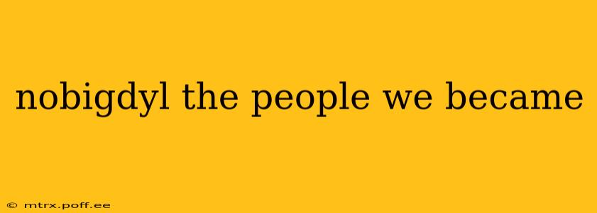 nobigdyl the people we became