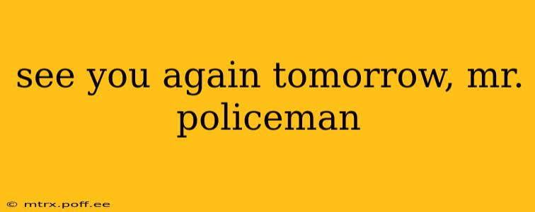 see you again tomorrow, mr. policeman