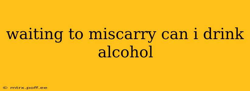 waiting to miscarry can i drink alcohol