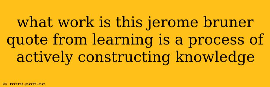 what work is this jerome bruner quote from learning is a process of actively constructing knowledge