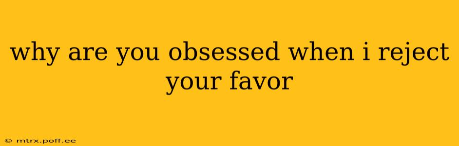 why are you obsessed when i reject your favor