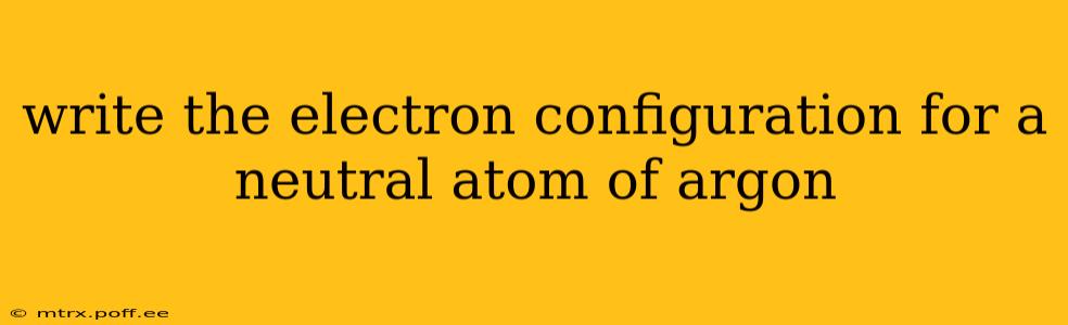 write the electron configuration for a neutral atom of argon